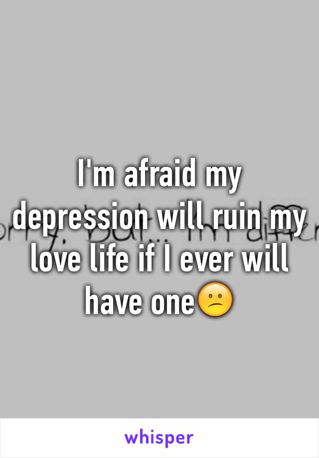 I'm afraid my depression will ruin my love life if I ever will have one😕