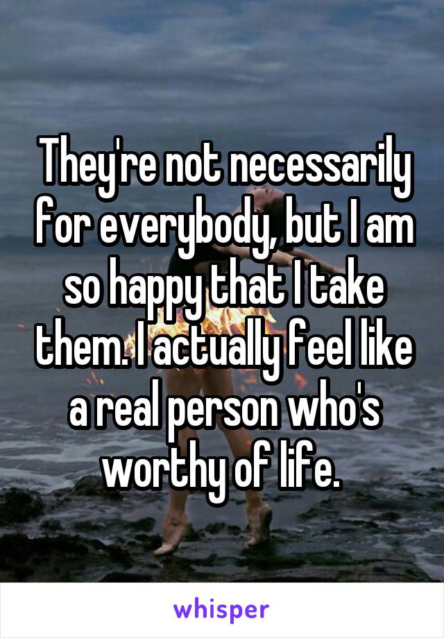 They're not necessarily for everybody, but I am so happy that I take them. I actually feel like a real person who's worthy of life. 