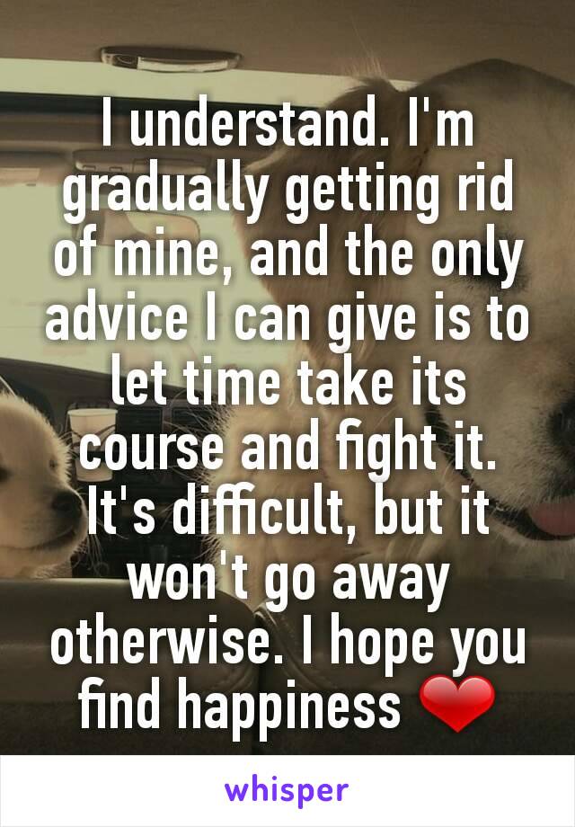 I understand. I'm gradually getting rid of mine, and the only advice I can give is to let time take its course and fight it. It's difficult, but it won't go away otherwise. I hope you find happiness ❤