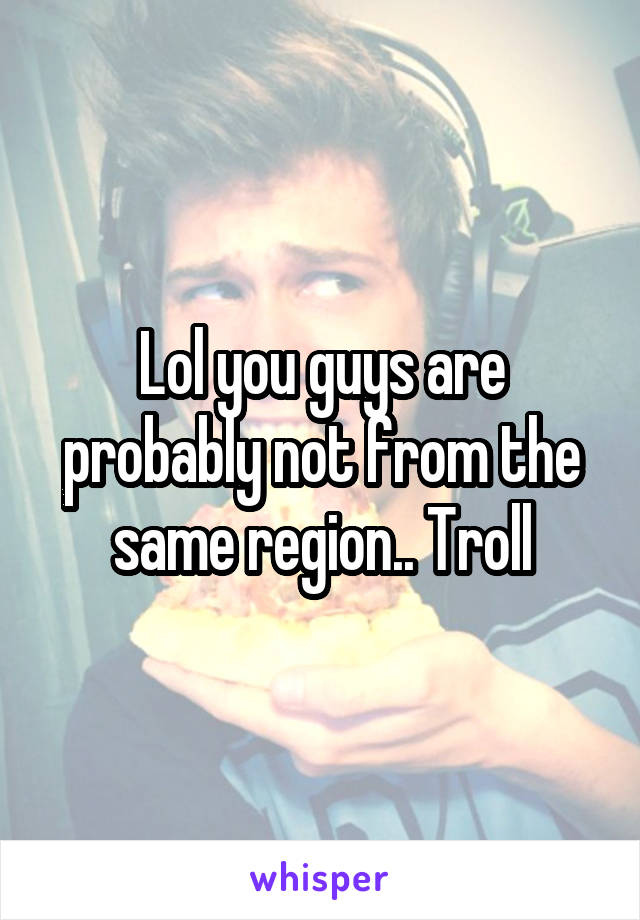 Lol you guys are probably not from the same region.. Troll