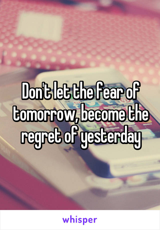 Don't let the fear of tomorrow, become the regret of yesterday