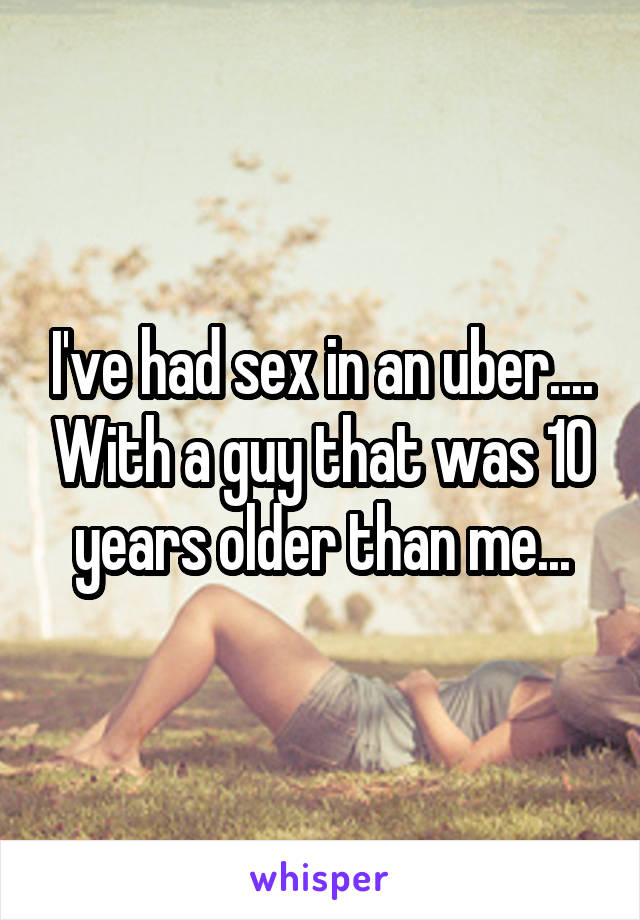I've had sex in an uber.... With a guy that was 10 years older than me...