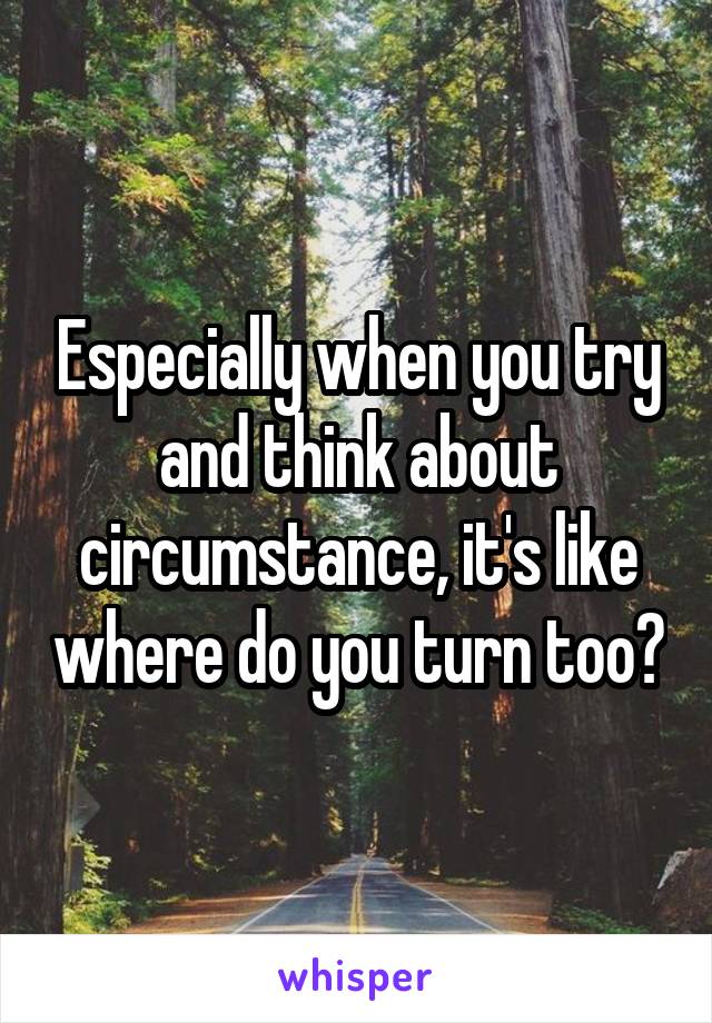 Especially when you try and think about circumstance, it's like where do you turn too?