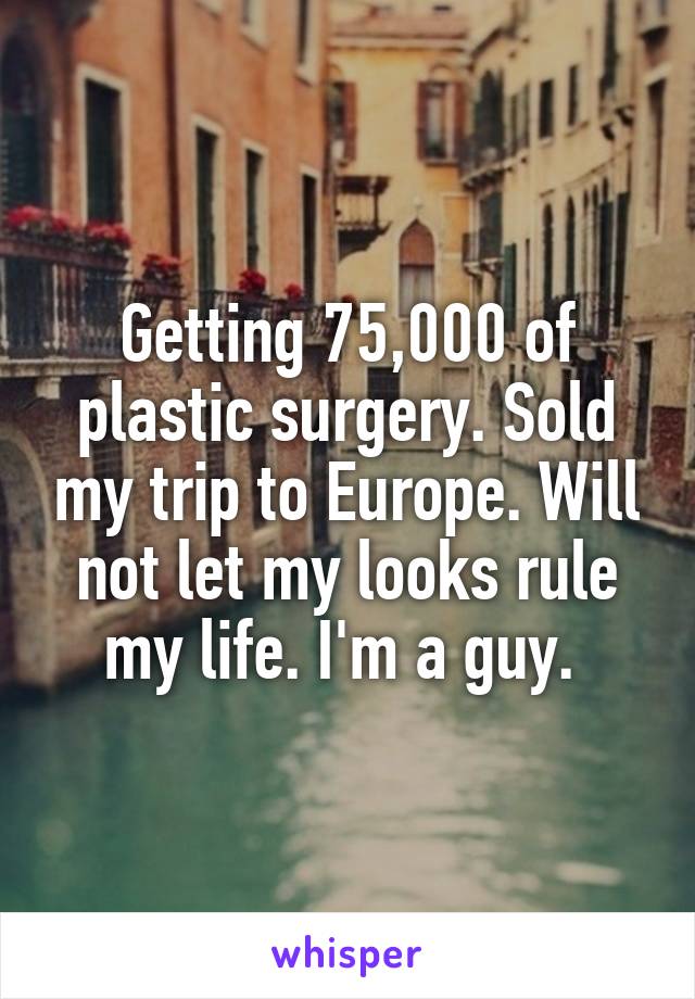 Getting 75,000 of plastic surgery. Sold my trip to Europe. Will not let my looks rule my life. I'm a guy. 