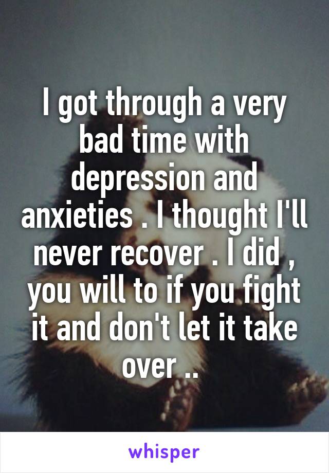 I got through a very bad time with depression and anxieties . I thought I'll never recover . I did , you will to if you fight it and don't let it take over .. 