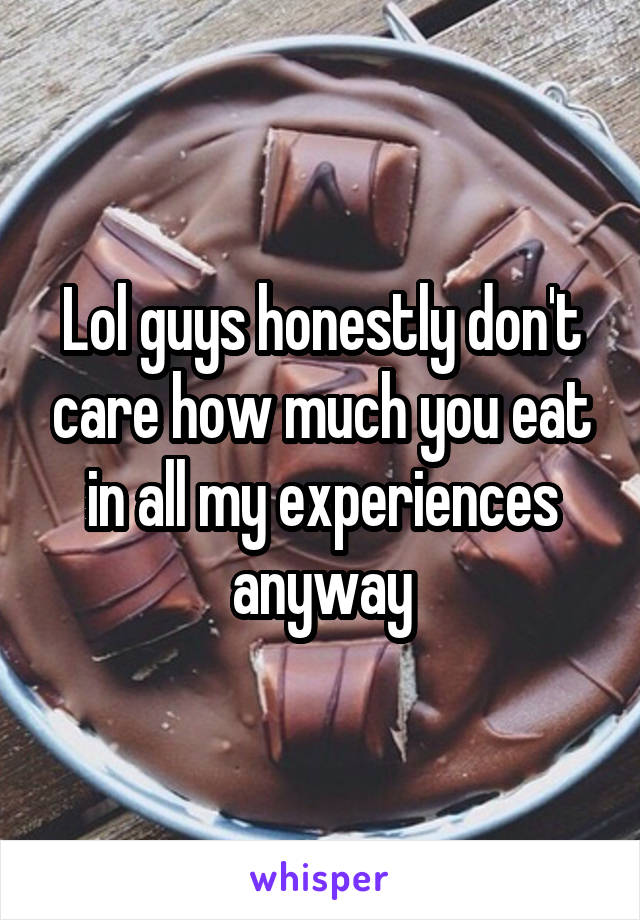 Lol guys honestly don't care how much you eat in all my experiences anyway