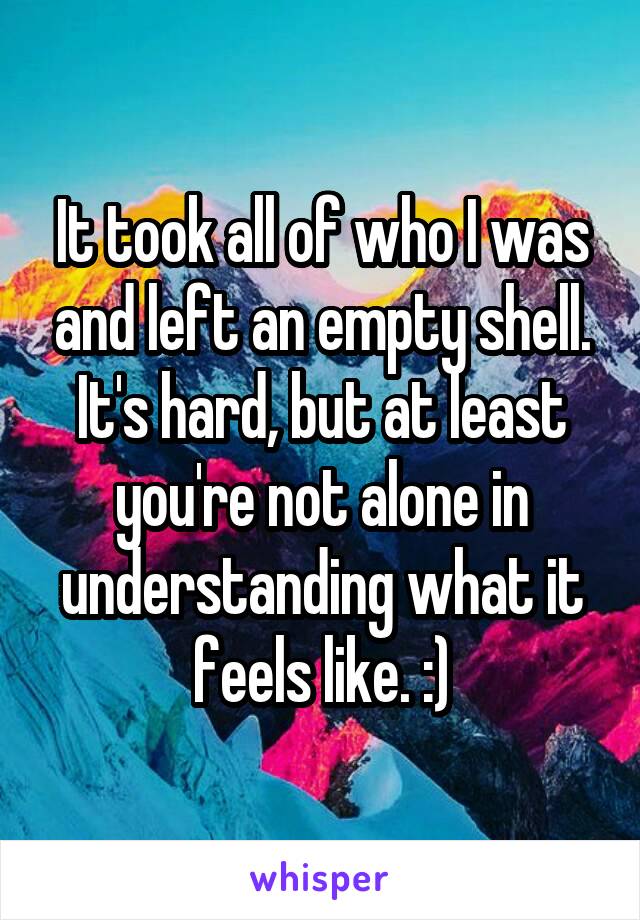 It took all of who I was and left an empty shell. It's hard, but at least you're not alone in understanding what it feels like. :)