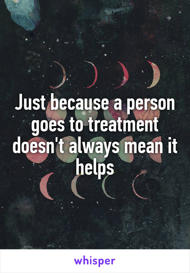 Just because a person goes to treatment doesn't always mean it helps