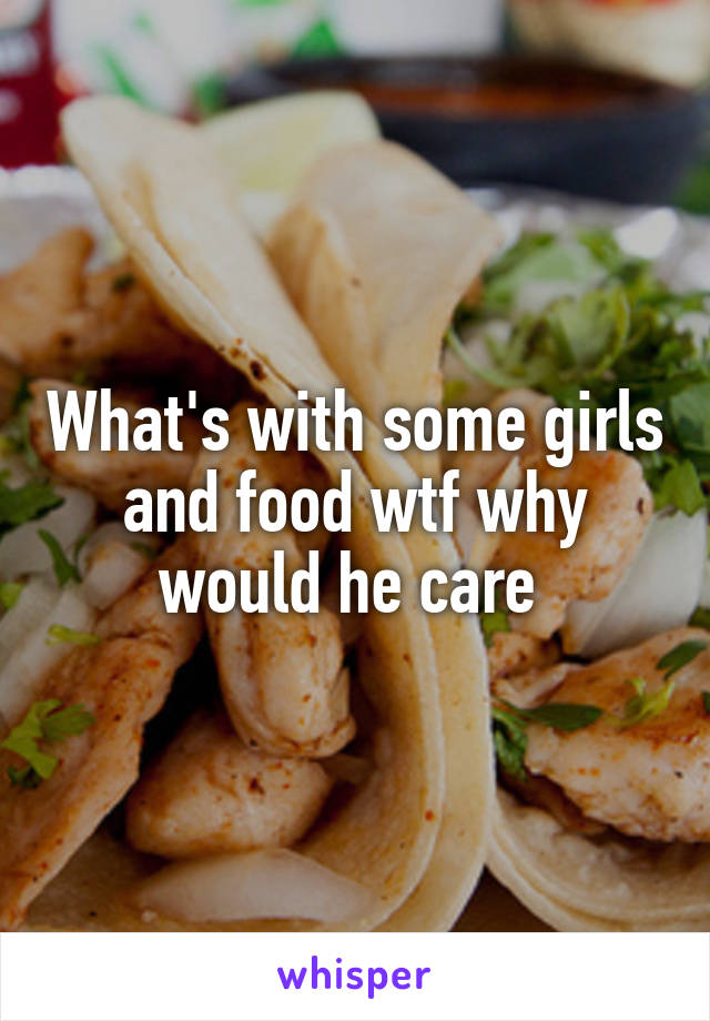 What's with some girls and food wtf why would he care 