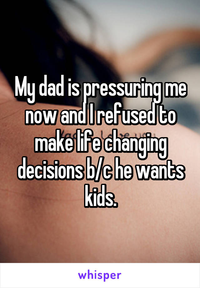 My dad is pressuring me now and I refused to make life changing decisions b/c he wants kids.