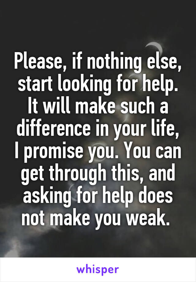 Please, if nothing else, start looking for help. It will make such a difference in your life, I promise you. You can get through this, and asking for help does not make you weak. 