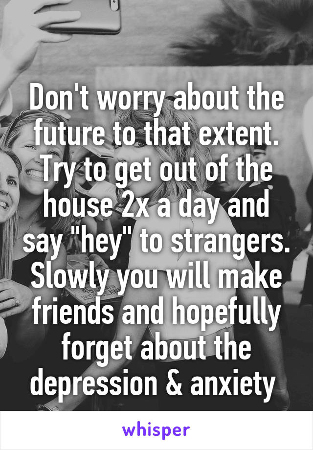 
Don't worry about the future to that extent.
Try to get out of the house 2x a day and say "hey" to strangers. Slowly you will make friends and hopefully forget about the depression & anxiety 