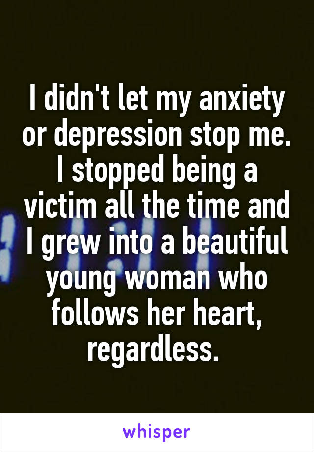 I didn't let my anxiety or depression stop me. I stopped being a victim all the time and I grew into a beautiful young woman who follows her heart, regardless. 