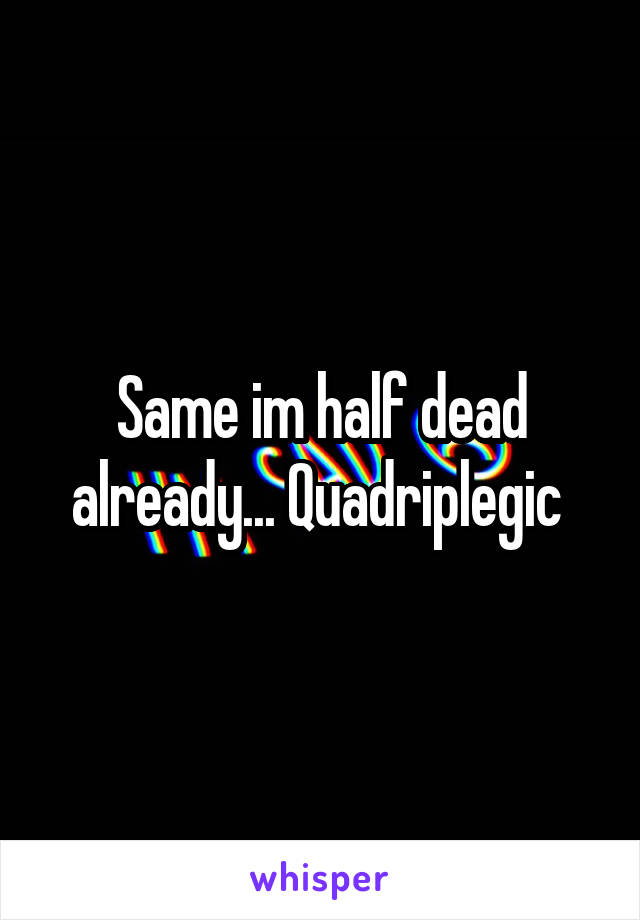 Same im half dead already... Quadriplegic 