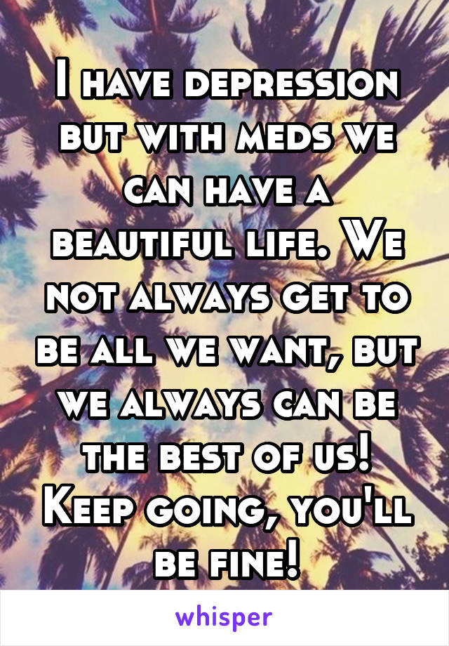 I have depression but with meds we can have a beautiful life. We not always get to be all we want, but we always can be the best of us! Keep going, you'll be fine!