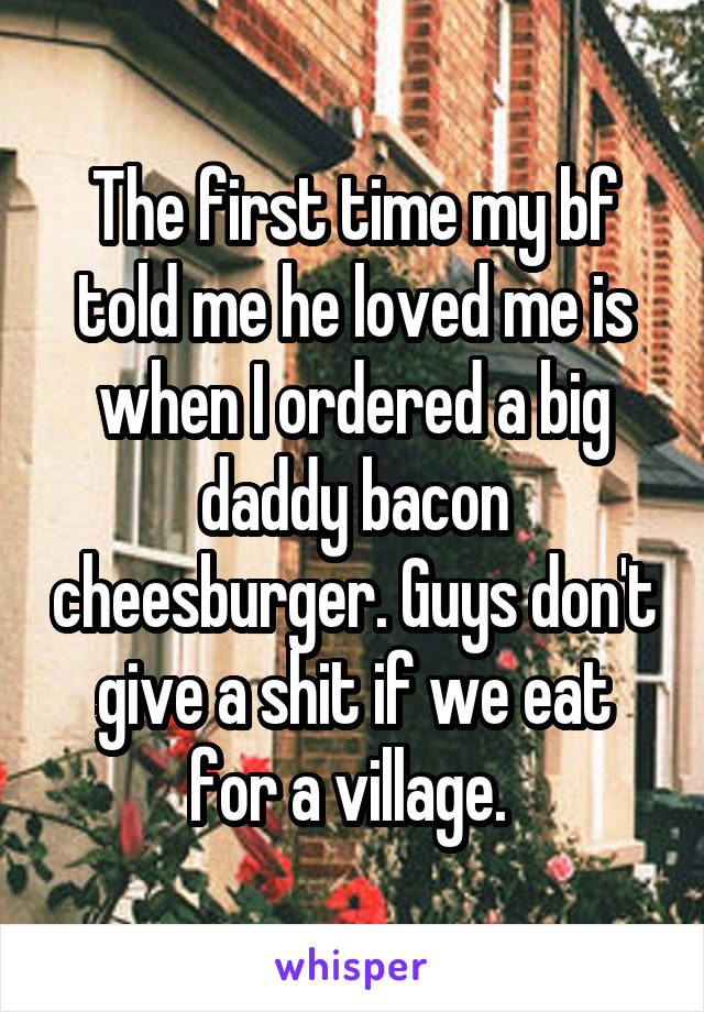 The first time my bf told me he loved me is when I ordered a big daddy bacon cheesburger. Guys don't give a shit if we eat for a village. 