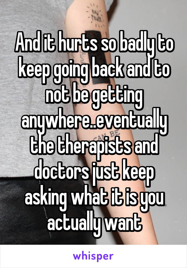 And it hurts so badly to keep going back and to not be getting anywhere..eventually the therapists and doctors just keep asking what it is you actually want