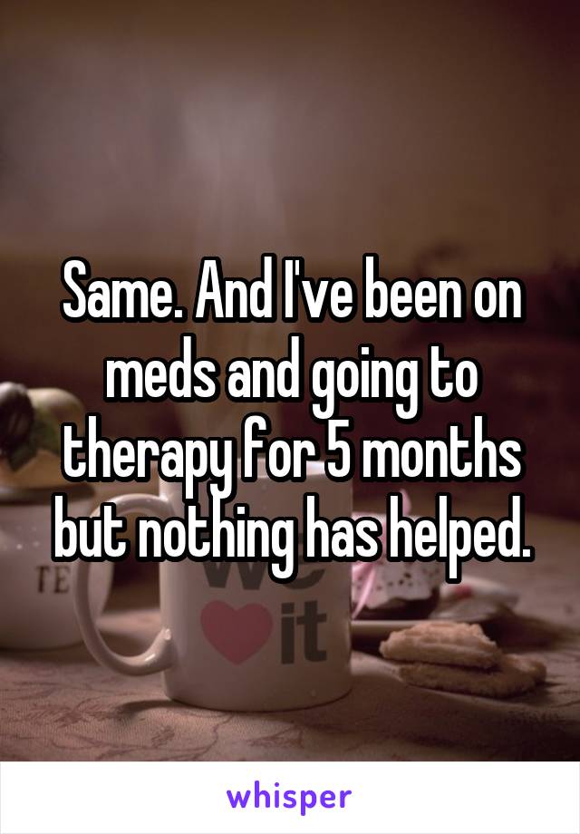 Same. And I've been on meds and going to therapy for 5 months but nothing has helped.