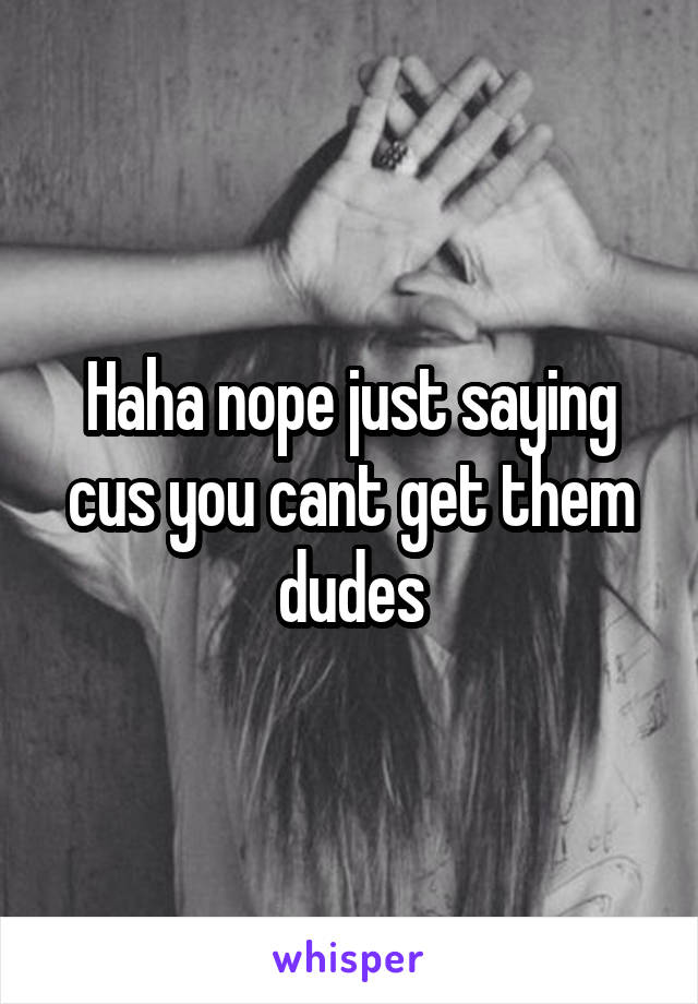 Haha nope just saying cus you cant get them dudes