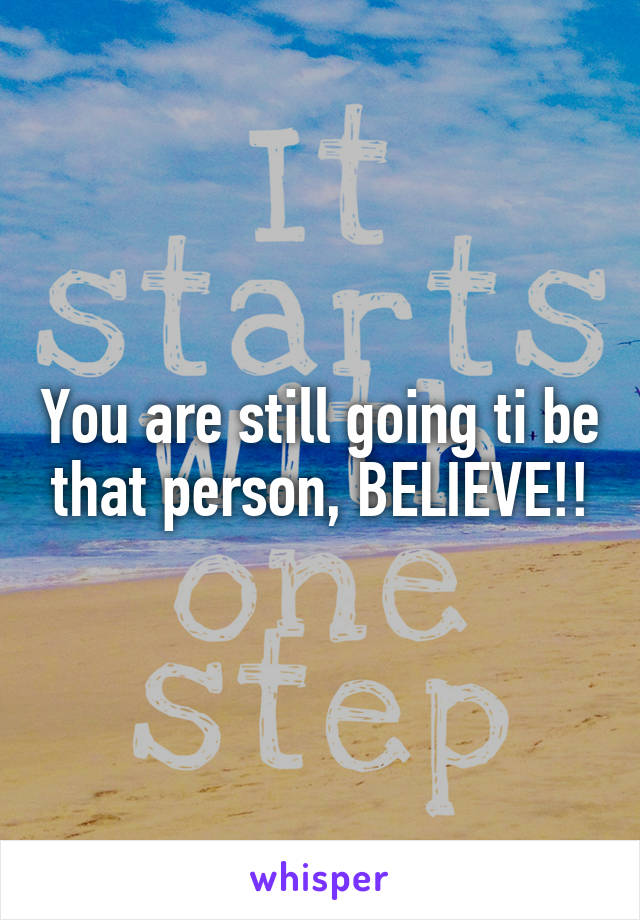 You are still going ti be that person, BELIEVE!!