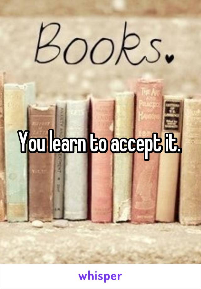 You learn to accept it. 