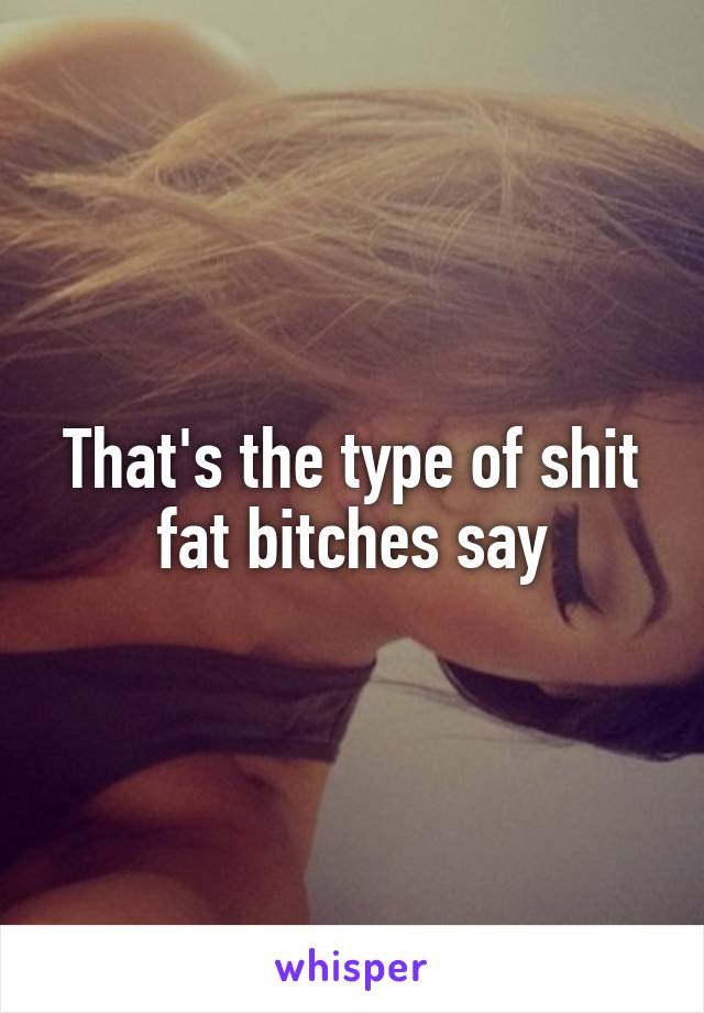 That's the type of shit fat bitches say