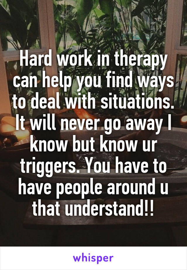 Hard work in therapy can help you find ways to deal with situations. It will never go away I know but know ur triggers. You have to have people around u that understand!!