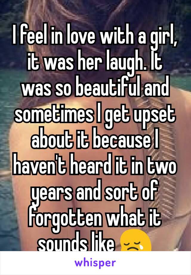 I feel in love with a girl, it was her laugh. It was so beautiful and sometimes I get upset about it because I haven't heard it in two years and sort of forgotten what it sounds like 😢