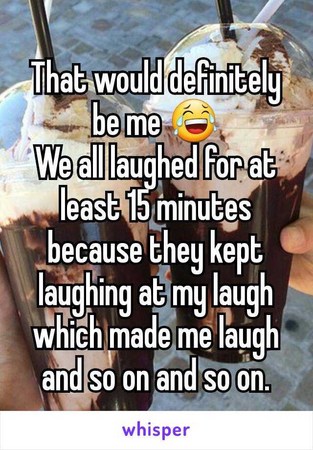 That would definitely be me 😂
We all laughed for at least 15 minutes because they kept laughing at my laugh which made me laugh and so on and so on.