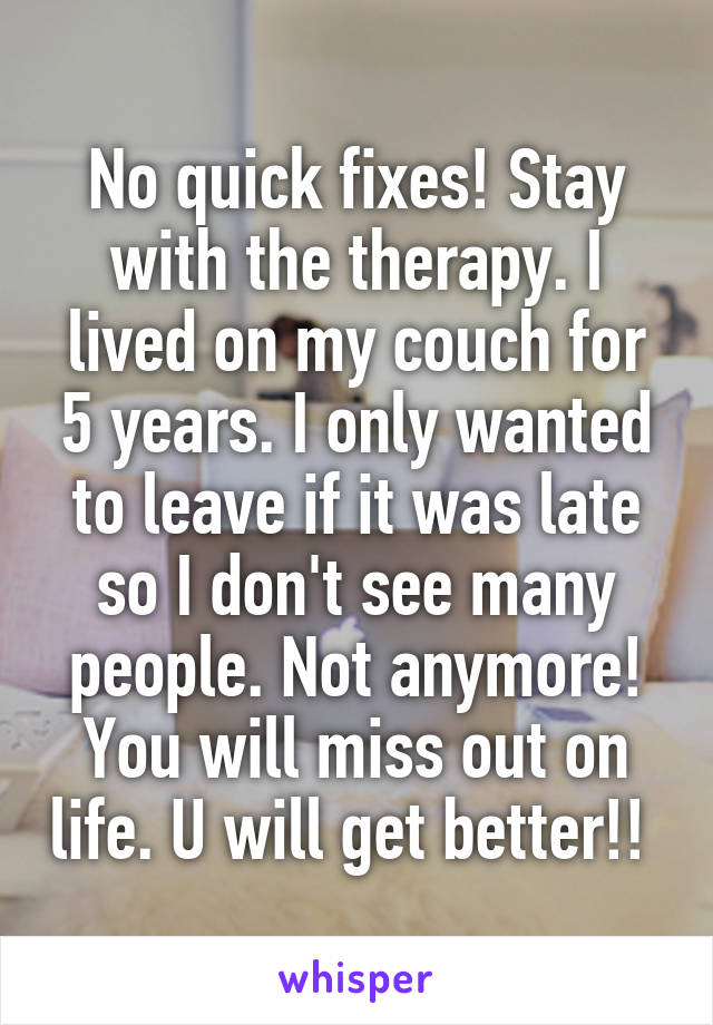 No quick fixes! Stay with the therapy. I lived on my couch for 5 years. I only wanted to leave if it was late so I don't see many people. Not anymore! You will miss out on life. U will get better!! 
