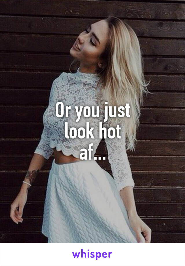 Or you just
 look hot 
af...