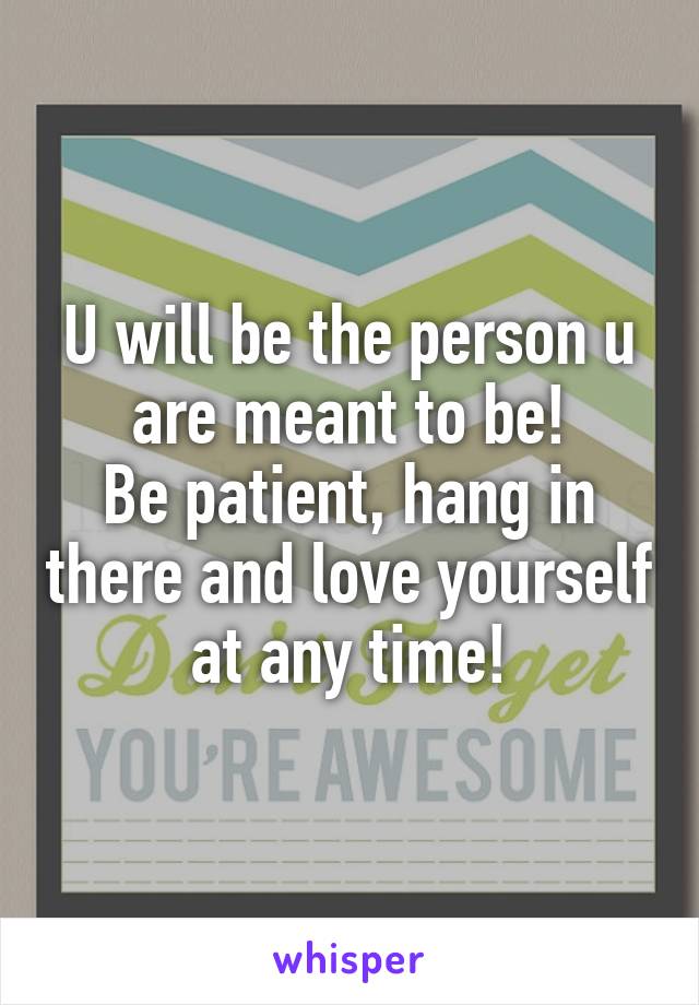 U will be the person u are meant to be!
Be patient, hang in there and love yourself at any time!