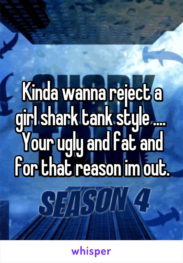Kinda wanna reject a girl shark tank style .... 
Your ugly and fat and for that reason im out.