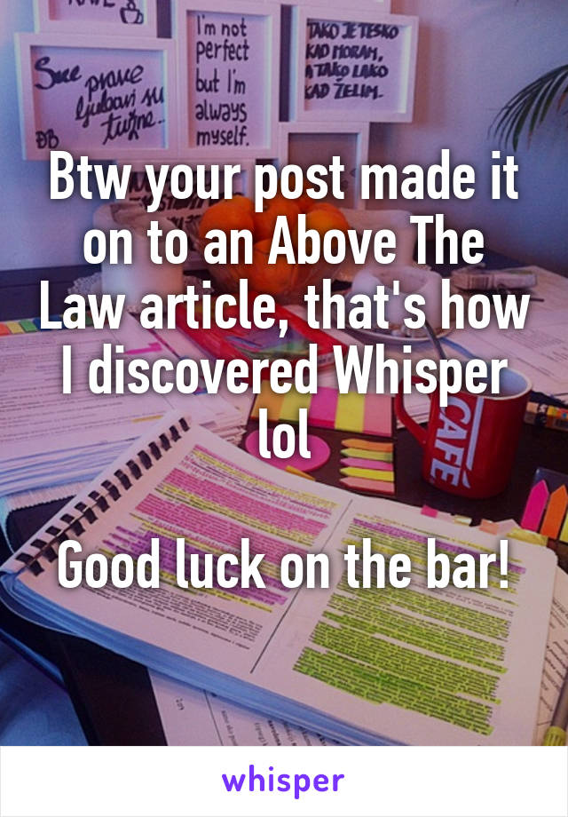 Btw your post made it on to an Above The Law article, that's how I discovered Whisper lol

Good luck on the bar! 
