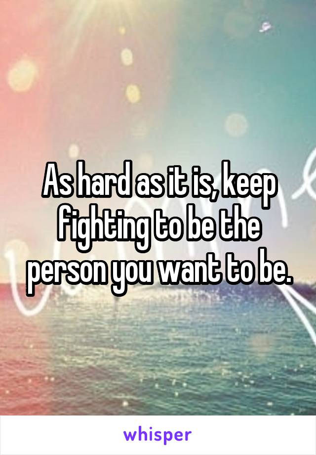 As hard as it is, keep fighting to be the person you want to be.