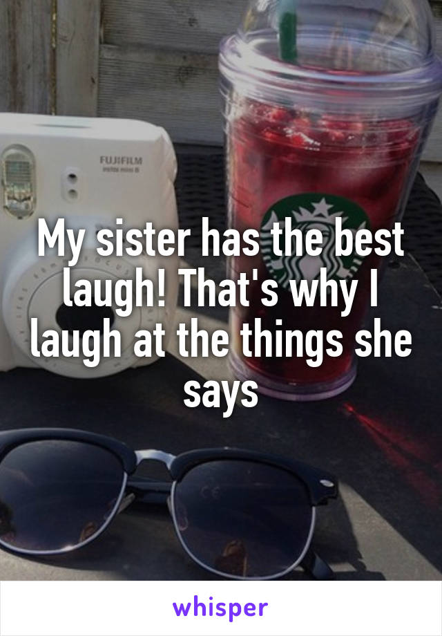 My sister has the best laugh! That's why I laugh at the things she says