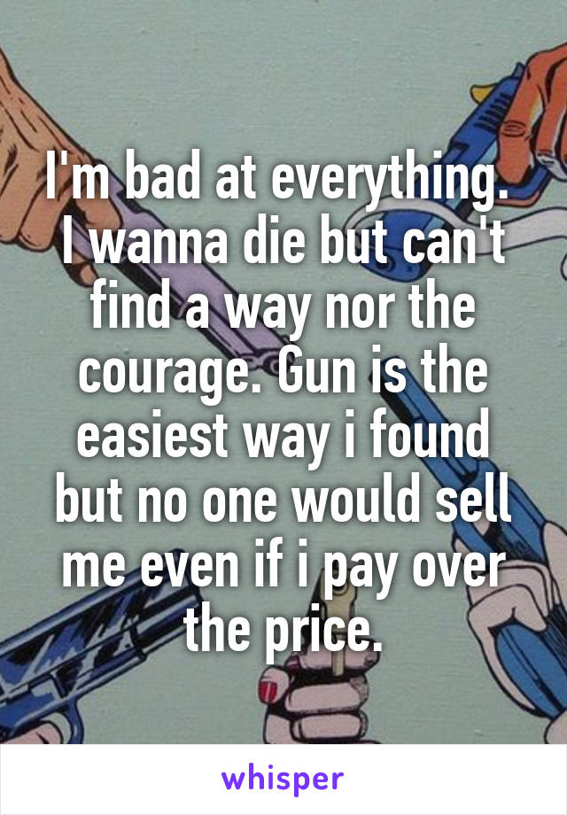 I'm bad at everything. 
I wanna die but can't find a way nor the courage. Gun is the easiest way i found but no one would sell me even if i pay over the price.