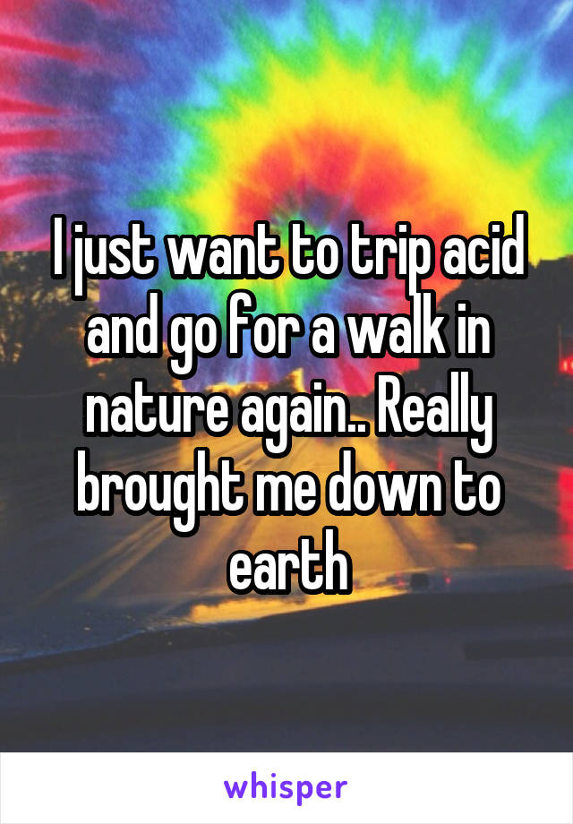 I just want to trip acid and go for a walk in nature again.. Really brought me down to earth