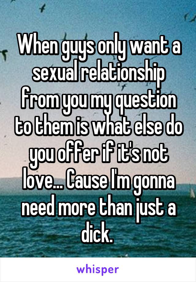 When guys only want a sexual relationship from you my question to them is what else do you offer if it's not love... Cause I'm gonna need more than just a dick. 