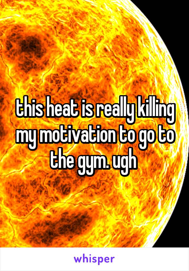 this heat is really killing my motivation to go to the gym. ugh 
