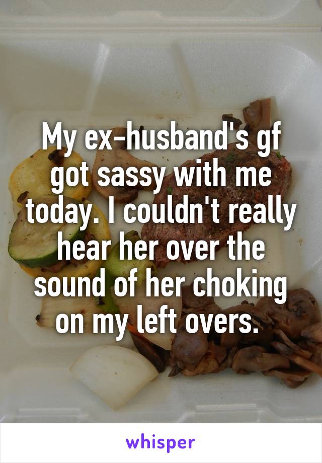 My ex-husband's gf got sassy with me today. I couldn't really hear her over the sound of her choking on my left overs. 
