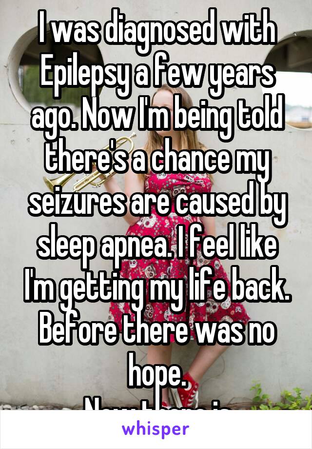 I was diagnosed with Epilepsy a few years ago. Now I'm being told there's a chance my seizures are caused by sleep apnea. I feel like I'm getting my life back. Before there was no hope.
 Now there is.