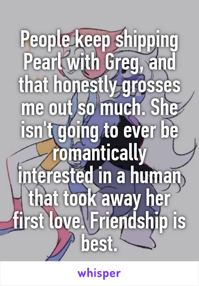 People keep shipping Pearl with Greg, and that honestly grosses me out so much. She isn't going to ever be romantically interested in a human that took away her first love. Friendship is best.