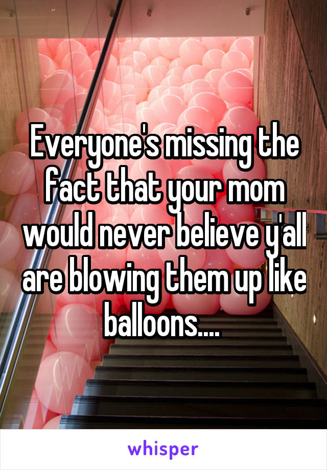 Everyone's missing the fact that your mom would never believe y'all are blowing them up like balloons.... 