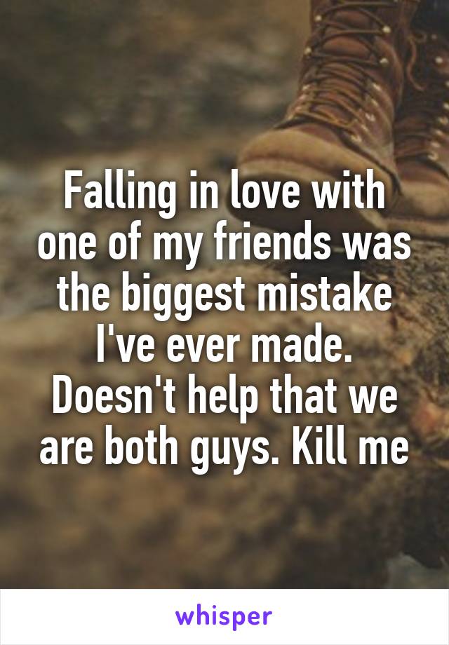 Falling in love with one of my friends was the biggest mistake I've ever made. Doesn't help that we are both guys. Kill me