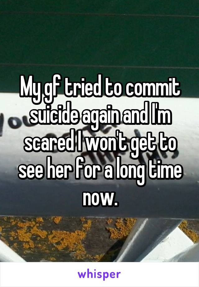 My gf tried to commit suicide again and I'm scared I won't get to see her for a long time now.