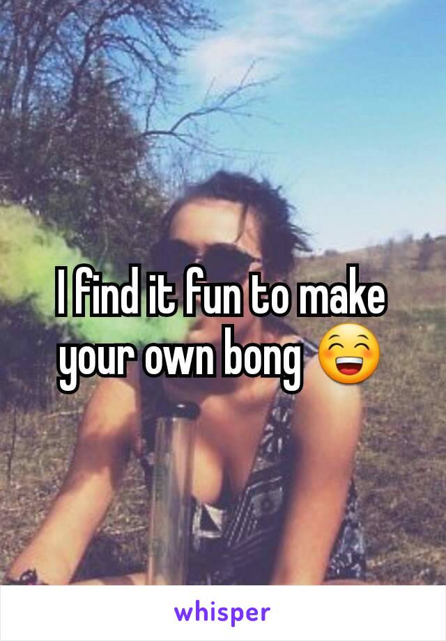 I find it fun to make your own bong 😁