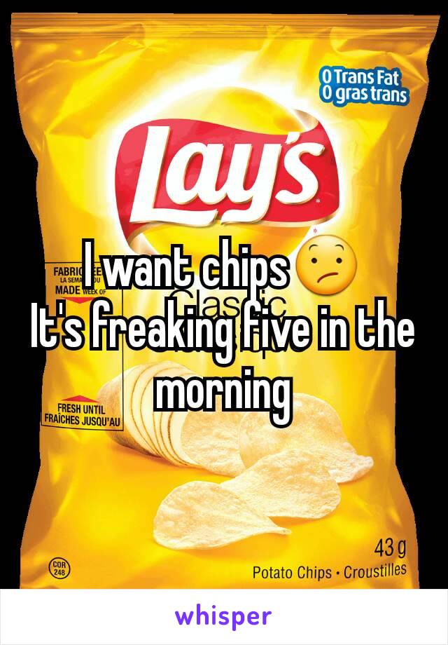 I want chips😕
It's freaking five in the morning