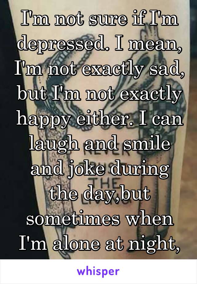 I'm not sure if I'm depressed. I mean, I'm not exactly sad, but I'm not exactly happy either. I can laugh and smile and joke during the day,but sometimes when I'm alone at night, I forget how to feel.