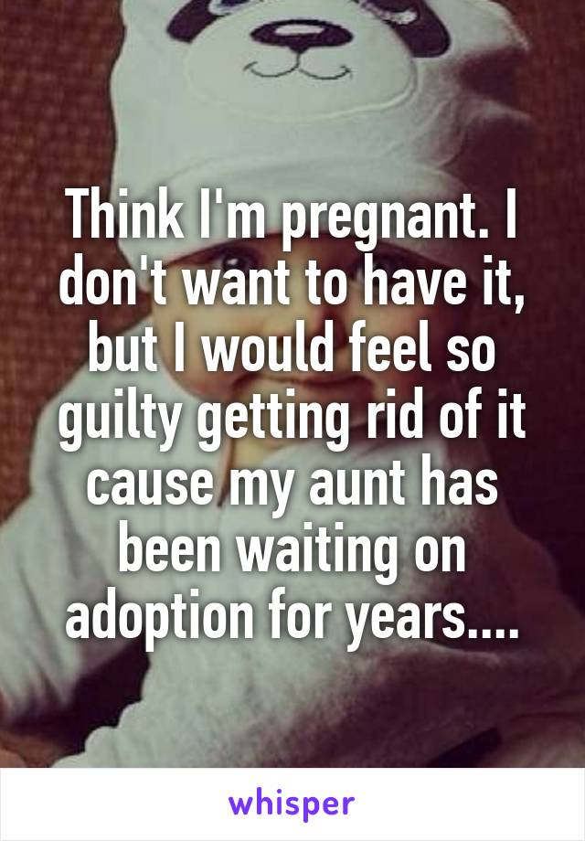 Think I'm pregnant. I don't want to have it, but I would feel so guilty getting rid of it cause my aunt has been waiting on adoption for years....